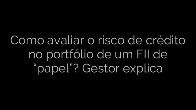 ​Como avaliar o risco de crédito no portfólio de um FII de “papel”? Gestor explica 